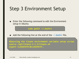 Step 3 Environment Setup
■ Enter the following command to edit the Environment
setup in Ubuntu
■ Add the following line at the end of the ~/.bashrc file.
5/31/2018 Riman Mandal, mandal.riman@gmail.com 14
sudo gedit ~/.bashrc
#Sourcing the tinyos environment variable setup script
source /opt/tinyos-2.1.2/tinyos.sh
export CLASSPATH=$CLASSPATH:.
 