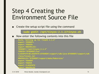 Step 4 Creating the
Environment Source File
■ Create the setup script file using the command
■ Now enter the following contents into this file
5/31/2018 Riman Mandal, mandal.riman@gmail.com 15
sudo gedit /opt/tinyos-2.1.2/tinyos.sh
#echo "Setting up for TinyOS 2.1.2"
export TOSROOT=
export TOSDIR=
export MAKERULES=
TOSROOT="/opt/tinyos-2.1.2"
TOSDIR="$TOSROOT/tos"
CLASSPATH=$CLASSPATH:$TOSROOT/support/sdk/java:$TOSROOT/support/sdk
/java/tinyos.jar
MAKERULES="$TOSROOT/support/make/Makerules"
export TOSROOT
export TOSDIR
export CLASSPATH
export MAKERULES
 