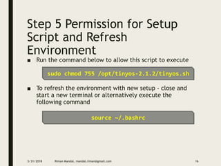 Step 5 Permission for Setup
Script and Refresh
Environment
■ Run the command below to allow this script to execute
■ To refresh the environment with new setup - close and
start a new terminal or alternatively execute the
following command
5/31/2018 Riman Mandal, mandal.riman@gmail.com 16
sudo chmod 755 /opt/tinyos-2.1.2/tinyos.sh
source ~/.bashrc
 