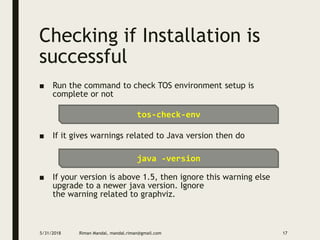 Checking if Installation is
successful
■ Run the command to check TOS environment setup is
complete or not
■ If it gives warnings related to Java version then do
■ If your version is above 1.5, then ignore this warning else
upgrade to a newer java version. Ignore
the warning related to graphviz.
5/31/2018 Riman Mandal, mandal.riman@gmail.com 17
tos-check-env
java -version
 