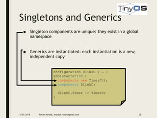 Singletons and Generics
5/31/2018 Riman Mandal, mandal.riman@gmail.com 23
■ Singleton components are unique: they exist in a global
namespace
■ Generics are instantiated: each instantiation is a new,
independent copy
configuration BlinkC { … }
implementation {
components new TimerC();
components BlinkC;
BlinkC.Timer -> TimerC;
}
 