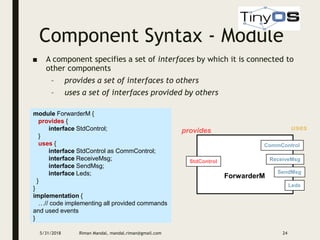 Component Syntax - Module
5/31/2018 Riman Mandal, mandal.riman@gmail.com 24
■ A component specifies a set of interfaces by which it is connected to
other components
– provides a set of interfaces to others
– uses a set of interfaces provided by others
module ForwarderM {
provides {
interface StdControl;
}
uses {
interface StdControl as CommControl;
interface ReceiveMsg;
interface SendMsg;
interface Leds;
}
}
implementation {
…// code implementing all provided commands
and used events
}
ForwarderM
StdControl ReceiveMsg
provides uses
CommControl
SendMsg
Leds
 
