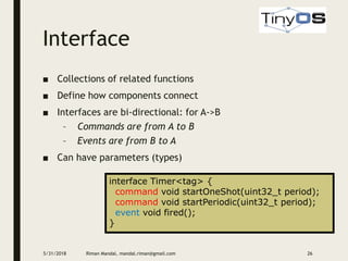 Interface
5/31/2018 Riman Mandal, mandal.riman@gmail.com 26
■ Collections of related functions
■ Define how components connect
■ Interfaces are bi-directional: for A->B
– Commands are from A to B
– Events are from B to A
■ Can have parameters (types)
interface Timer<tag> {
command void startOneShot(uint32_t period);
command void startPeriodic(uint32_t period);
event void fired();
}
 