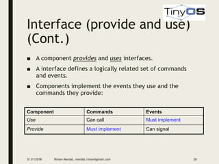 Interface (provide and use)
(Cont.)
■ A component provides and uses interfaces.
■ A interface defines a logically related set of commands
and events.
■ Components implement the events they use and the
commands they provide:
5/31/2018 Riman Mandal, mandal.riman@gmail.com 28
Component Commands Events
Use Can call Must implement
Provide Must implement Can signal
 