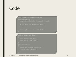 Code
5/31/2018 Riman Mandal, mandal.riman@gmail.com 31
configuration PowerupAppC{}
implementation {
components MainC, PowerupC, LedsC;
MainC.Boot <- PowerupC.Boot;
PowerupC.Leds -> LedsC.Leds;
}
module PowerupC @safe()
{
uses interface Boot;
uses interface Leds;
}
implementation
{
event void Boot.booted() {
call Leds.led0On();
}
}
 