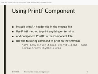 Using Printf Component
■ Include printf.h header file in the module file
■ Use Printf method to print anything on terminal
■ Add Component PrintfC in the Component File
■ Use the following command to print on the terminal
– java net.tinyos.tools.PrintfClient -comm
serial@/dev/ttyUSB1:iris
5/31/2018 Riman Mandal, mandal.riman@gmail.com 33
java net.tinyos.tools.PrintfClient -comm serial@/dev/ttyUSBXXX:telosb
 