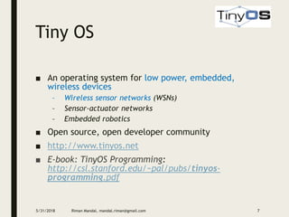 Tiny OS
■ An operating system for low power, embedded,
wireless devices
– Wireless sensor networks (WSNs)
– Sensor-actuator networks
– Embedded robotics
■ Open source, open developer community
■ http://www.tinyos.net
■ E-book: TinyOS Programming:
http://csl.stanford.edu/~pal/pubs/tinyos-
programming.pdf
5/31/2018 Riman Mandal, mandal.riman@gmail.com 7
 