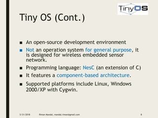 Tiny OS (Cont.)
■ An open-source development environment
■ Not an operation system for general purpose, it
is designed for wireless embedded sensor
network.
■ Programming language: NesC (an extension of C)
■ It features a component-based architecture.
■ Supported platforms include Linux, Windows
2000/XP with Cygwin.
5/31/2018 Riman Mandal, mandal.riman@gmail.com 8
 