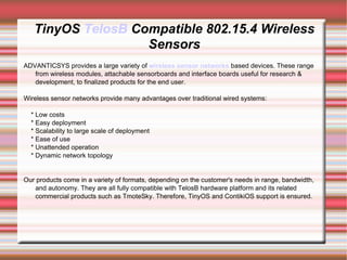 TinyOS TelosB Compatible 802.15.4 Wireless
                   Sensors
ADVANTICSYS provides a large variety of wireless sensor networks based devices. These range
   from wireless modules, attachable sensorboards and interface boards useful for research &
   development, to finalized products for the end user.

Wireless sensor networks provide many advantages over traditional wired systems:

  * Low costs
  * Easy deployment
  * Scalability to large scale of deployment
  * Ease of use
  * Unattended operation
  * Dynamic network topology


Our products come in a variety of formats, depending on the customer's needs in range, bandwidth,
   and autonomy. They are all fully compatible with TelosB hardware platform and its related
   commercial products such as TmoteSky. Therefore, TinyOS and ContikiOS support is ensured.
 