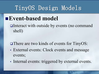 TinyOS Design Models
 Event-based model
 Interact with outside by events (no command
shell)
 There
•

•

are two kinds of events for TinyOS:
External events: Clock events and message
events;
Internal events: triggered by external events.

 