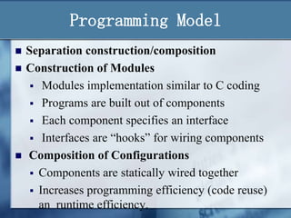 Programming Model





Separation construction/composition
Construction of Modules
 Modules implementation similar to C coding
 Programs are built out of components
 Each component specifies an interface
 Interfaces are “hooks” for wiring components
Composition of Configurations
 Components are statically wired together
 Increases programming efficiency (code reuse)
an runtime efficiency.

 