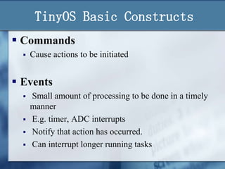 TinyOS Basic Constructs
 Commands


Cause actions to be initiated

 Events





Small amount of processing to be done in a timely
manner
E.g. timer, ADC interrupts
Notify that action has occurred.
Can interrupt longer running tasks

 