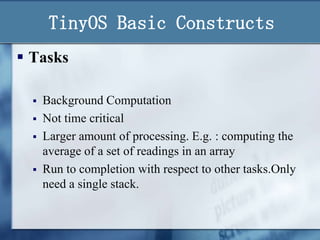 TinyOS Basic Constructs
 Tasks





Background Computation
Not time critical
Larger amount of processing. E.g. : computing the
average of a set of readings in an array
Run to completion with respect to other tasks.Only
need a single stack.

 
