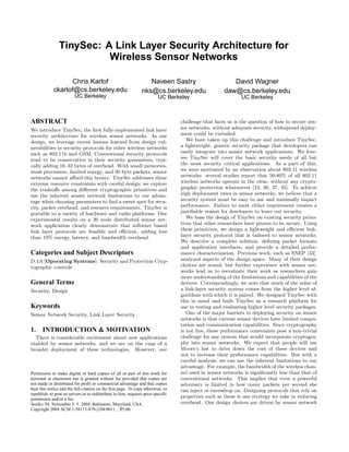 TinySec: A Link Layer Security Architecture for
                          Wireless Sensor Networks

                   Chris Karlof                                      Naveen Sastry                        David Wagner
             ckarlof@cs.berkeley.edu                              nks@cs.berkeley.edu                  daw@cs.berkeley.edu
                          UC Berkeley                                      UC Berkeley                         UC Berkeley



ABSTRACT                                                                            challenge that faces us is the question of how to secure sen-
We introduce TinySec, the ﬁrst fully-implemented link layer                         sor networks: without adequate security, widespread deploy-
security architecture for wireless sensor networks. In our                          ment could be curtailed.
design, we leverage recent lessons learned from design vul-                            We have taken up this challenge and introduce TinySec,
nerabilities in security protocols for other wireless networks                      a lightweight, generic security package that developers can
such as 802.11b and GSM. Conventional security protocols                            easily integrate into sensor network applications. We fore-
tend to be conservative in their security guarantees, typi-                         see TinySec will cover the basic security needs of all but
cally adding 16–32 bytes of overhead. With small memories,                          the most security critical applications. As a part of this,
weak processors, limited energy, and 30 byte packets, sensor                        we were motivated by an observation about 802.11 wireless
networks cannot aﬀord this luxury. TinySec addresses these                          networks: several studies report that 50-80% of all 802.11
extreme resource constraints with careful design; we explore                        wireless networks operate in the clear, without any crypto-
the tradeoﬀs among diﬀerent cryptographic primitives and                            graphic protection whatsoever [24, 36, 37, 45]. To achieve
use the inherent sensor network limitations to our advan-                           high deployment rates in sensor networks, we believe that a
tage when choosing parameters to ﬁnd a sweet spot for secu-                         security system must be easy to use and minimally impact
rity, packet overhead, and resource requirements. TinySec is                        performance. Failure to meet either requirement creates a
portable to a variety of hardware and radio platforms. Our                          justiﬁable reason for developers to leave out security.
experimental results on a 36 node distributed sensor net-                              We base the design of TinySec on existing security primi-
work application clearly demonstrate that software based                            tives that other researchers have proven to be secure. Using
link layer protocols are feasible and eﬃcient, adding less                          these primitives, we design a lightweight and eﬃcient link-
than 10% energy, latency, and bandwidth overhead.                                   layer security protocol that is tailored to sensor networks.
                                                                                    We describe a complete solution, deﬁning packet formats
                                                                                    and application interfaces, and provide a detailed perfor-
Categories and Subject Descriptors                                                  mance characterization. Previous work, such as SNEP [33],
D.4.6 [Operating Systems]: Security and Protection Cryp-                            analyzed aspects of the design space. Many of their design
tographic controls                                                                  choices are sound, but further experience with sensor net-
                                                                                    works lead us to reevaluate their work as researchers gain
                                                                                    more understanding of the limitations and capabilities of the
General Terms                                                                       devices. Correspondingly, we note that much of the value of
Security, Design                                                                    a link-layer security system comes from the higher level al-
                                                                                    gorithms with which it is paired. We designed TinySec with
                                                                                    this in mind and built TinySec as a research platform for
Keywords                                                                            use in testing and evaluating higher level security packages.
Sensor Network Security, Link Layer Security                                           One of the major barriers to deploying security on sensor
                                                                                    networks is that current sensor devices have limited compu-
                                                                                    tation and communication capabilities. Since cryptography
1. INTRODUCTION & MOTIVATION                                                        is not free, these performance constraints pose a non-trivial
  There is considerable excitement about new applications                           challenge for any system that would incorporate cryptogra-
enabled by sensor networks, and we are on the cusp of a                             phy into sensor networks. We expect that people will use
broader deployment of these technologies. However, one                              Moore’s law to drive down the cost of these devices and
                                                                                    not to increase their performance capabilities. But with a
                                                                                    careful analysis, we can use the inherent limitations to our
                                                                                    advantage. For example, the bandwidth of the wireless chan-
Permission to make digital or hard copies of all or part of this work for           nel used in sensor networks is signiﬁcantly less than that of
personal or classroom use is granted without fee provided that copies are           conventional networks. This implies that even a powerful
not made or distributed for proﬁt or commercial advantage and that copies           adversary is limited in how many packets per second she
bear this notice and the full citation on the ﬁrst page. To copy otherwise, to      can inject or eavesdrop on. Designing protocols that rely on
republish, to post on servers or to redistribute to lists, requires prior speciﬁc
permission and/or a fee.
                                                                                    properties such as these is one strategy we take in reducing
SenSys’04, November 3–5, 2004, Baltimore, Maryland, USA.                            overhead. Our design choices are driven by sensor network
Copyright 2004 ACM 1-58113-879-2/04/0011 ...$5.00.
 