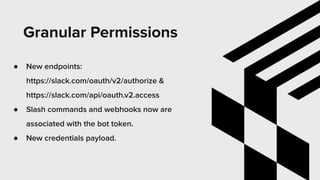 Granular Permissions
● New endpoints:
https://slack.com/oauth/v2/authorize &
https://slack.com/api/oauth.v2.access
● Slash commands and webhooks now are
associated with the bot token.
● New credentials payload.
 