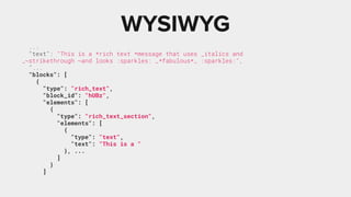 ...
"text": "This is a *rich text *message that uses _italics and
_~strikethrough ~and looks :sparkles: _*fabulous*_ :sparkles:",
"...
"blocks": [
{
"type": "rich_text",
"block_id": "hUBz",
"elements": [
{
"type": "rich_text_section",
"elements": [
{
"type": "text",
"text": "This is a "
}, ...
]
}
]
WYSIWYG
 
