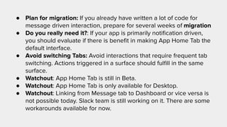 ● Plan for migration: If you already have written a lot of code for
message driven interaction, prepare for several weeks of migration
● Do you really need it?: If your app is primarily notiﬁcation driven,
you should evaluate if there is beneﬁt in making App Home Tab the
default interface.
● Avoid switching Tabs: Avoid interactions that require frequent tab
switching. Actions triggered in a surface should fulﬁll in the same
surface.
● Watchout: App Home Tab is still in Beta.
● Watchout: App Home Tab is only available for Desktop.
● Watchout: Linking from Message tab to Dashboard or vice versa is
not possible today. Slack team is still working on it. There are some
workarounds available for now.
 