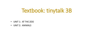 Textbook: tinytalk 3B
• UNIT 1: AT THE ZOO
• UNIT 2: ANIMALS
 