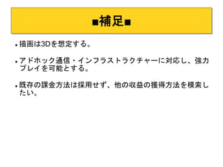 ■補足■ 
 描画は3Dを想定する。 
 アドホック通信・インフラストラクチャーに対応し、強力 
プレイを可能とする。 
 既存の課金方法は採用せず、他の収益の獲得方法を模索し 
たい。 
