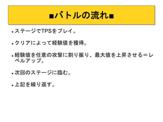 ■バトルの流れ■ 
 ステージでTPSをプレイ。 
 クリアによって経験値を獲得。 
 経験値を任意の攻撃に割り振り、最大値を上昇させる＝レ 
ベルアップ。 
 次回のステージに臨む。 
 上記を繰り返す。 
 