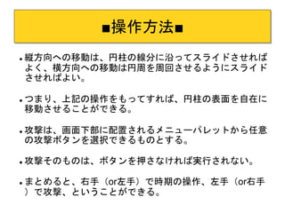 ■操作方法■ 
 縦方向への移動は、円柱の線分に沿ってスライドさせれば 
よく、横方向への移動は円周を周回させるようにスライド 
させればよい。 
 つまり、上記の操作をもってすれば、円柱の表面を自在に 
移動させることができる。 
 攻撃は、画面下部に配置されるメニューパレットから任意 
の攻撃ボタンを選択できるものとする。 
 攻撃そのものは、ボタンを押さなければ実行されない。 
 まとめると、右手（or左手）で時期の操作、左手（or右手 
）で攻撃、ということができる。 
 