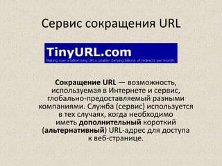 Сервис сокращения URL
Сокращение URL — возможность,
используемая в Интернете и сервис,
глобально-предоставляемый разными
компаниями. Служба (сервис) используется
в тех случаях, когда необходимо
иметь дополнительный короткий
(альтернативный) URL-адрес для доступа
к веб-странице.
 
