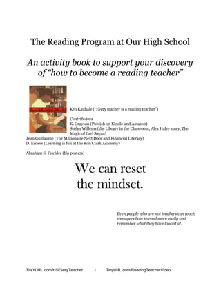 The Reading Program at Our High School
An activity book to support your discovery
of “how to become a reading teacher”
Keo Kauhale (“Every teacher is a reading teacher”)
Contributors
K. Grayson (Publish on Kindle and Amazon)
Stefan Willems (the Library in the Classroom, Alex Haley story, The
Magic of Carl Sagan)
Jean Guillaume (The Millionaire Next Door and Financial Literacy)
D. Ecosse (Learning is fun at the Ron Clark Academy)
Abraham S. Fischler (his posters)
Even people who are not teachers can teach
teenagers how to read more easily and
remember what they have looked at.
TINYURL.com/HSEveryTeacher 1 TinyURL.com/ReadingTeacherVideo
 