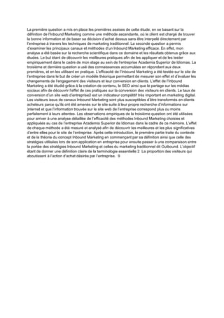 La première question a mis en place les premières assises de cette étude, en se basant sur la
définition de l’Inbound Marketing comme une méthode ascendante, où le client est chargé de trouver
la bonne information et de baser sa décision d’achat dessus sans être interpelé directement par
l’entreprise à travers les techniques de marketing traditionnel. La seconde question a permis
d’examiner les principaux canaux et méthodes d’un Inbound Marketing efficace. En effet, mon
analyse a été basée sur la recherche scientifique dans ce domaine et les résultats obtenus grâce aux
études. Le but étant de découvrir les meilleures pratiques afin de les appliquer et de les tester
empiriquement dans le cadre de mon stage au sein de l’entreprise Academia Superior de Idiomas. La
troisième et dernière question a usé des connaissances accumulées en répondant aux deux
premières, et en les utilisant en pratique. L’efficacité de l’Inbound Marketing a été testée sur le site de
l’entreprise dans le but de créer un modèle théorique permettant de mesurer son effet et d’évaluer les
changements de l’engagement des visiteurs et leur conversion en clients. L’effet de l’Inbound
Marketing a été étudié grâce à la création de contenu, le SEO ainsi que le partage sur les médias
sociaux afin de découvrir l’effet de ces pratiques sur la conversion des visiteurs en clients. Le taux de
conversion d’un site web d’entreprise2 est un indicateur compétitif très important en marketing digital.
Les visiteurs issus de canaux Inbound Marketing sont plus susceptibles d’être transformés en clients
acheteurs parce qu’ils ont été amenés sur le site suite à leur propre recherche d’informations sur
)nternet et que l’information trouvée sur le site web de l’entreprise correspond plus ou moins
parfaitement à leurs attentes. Les observations empiriques de la troisième question ont été utilisées
pour arriver à une analyse détaillée de l’efficacité des méthodes Inbound Marketing choisies et
appliquées au cas de l’entreprise Academia Superior de Idiomas dans le cadre de ce mémoire. L’effet
de chaque méthode a été mesuré et analysé afin de découvrir les meilleures et les plus significatives
d’entre elles pour le site de l’entreprise. Après cette introduction, le première partie traite du contexte
et de la théorie du concept Inbound Marketing en commençant par sa définition ainsi que celle des
stratégies utilisées lors de son application en entreprise pour ensuite passer à une comparaison entre
la portée des stratégies Inbound Marketing et celles du marketing traditionnel dit Outbound. L’objectif
étant de donner une définition claire de la terminologie essentielle 2 La proportion des visiteurs qui
aboutissent à l’action d’achat désirée par l’entreprise. 9
 