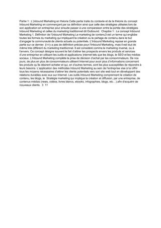 Partie 1 : L’)nbound Marketing en théorie Cette partie traite du contexte et de la théorie du concept
Inbound Marketing en commençant par sa définition ainsi que celle des stratégies utilisées lors de
son application en entreprise pour ensuite passer à une comparaison entre la portée des stratégies
Inbound Marketing et celles du marketing traditionnel dit Outbound. Chapitre 1 : Le concept Inbound
Marketing 1. Définition de l’)nbound Marketing Le marketing de contenu3 est un terme qui englobe
toutes les formes du marketing qui impliquent la création ou le partage de contenu dans le but
d’engager la communauté de clients actuels ou potentiels. L’Inbound Marketing repose en grande
partie sur ce dernier. )l n’y a pas de définition précise pour l’Inbound Marketing, mais il est tout de
même très différent du marketing traditionnel. Il est considéré comme le marketing inversé, ou à
l’envers. Ce concept désigne souvent le fait d’attirer les prospects envers les produits et services
d’une entreprise en utilisant les outils et applications )nternet tels que les blogs, le SEO et les médias
sociaux. L’Inbound Marketing complète la prise de décision d’achat par les consommateurs. De nos
jours, de plus en plus de consommateurs utilisent Internet pour avoir plus d’informations concernant
les produits qu’ils désirent acheter et qui, en d’autres termes, sont les plus susceptibles de répondre à
leurs besoins. L’application des méthodes Inbound Marketing au sein de l’entreprise vise à lui offrir
tous les moyens nécessaires d’attirer les clients potentiels vers son site web tout en développant des
relations durables avec eux sur Internet. Les outils Inbound Marketing comprennent la création de
contenu, les blogs, le Stratégie marketing qui implique la création et diffusion, par une entreprise, de
contenus médias (news, vidéos, livres blancs, ebooks, infographies, blogs, etc…) afin d'acquérir de
nouveaux clients. 3 11
 