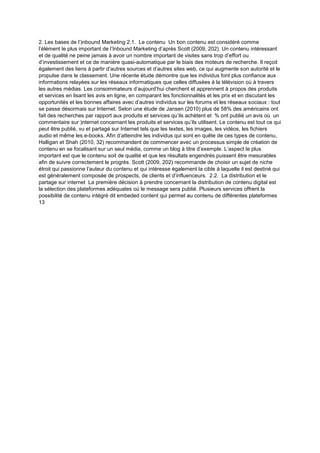 2. Les bases de l’)nbound Marketing 2.1. Le contenu Un bon contenu est considéré comme
l’élément le plus important de l’Inbound Marketing d’après Scott (2009, 202). Un contenu intéressant
et de qualité ne peine jamais à avoir un nombre important de visites sans trop d’effort ou
d’investissement et ce de manière quasi-automatique par le biais des moteurs de recherche. Il reçoit
également des liens à partir d’autres sources et d’autres sites web, ce qui augmente son autorité et le
propulse dans le classement. Une récente étude démontre que les individus font plus confiance aux
informations relayées sur les réseaux informatiques que celles diffusées à la télévision où à travers
les autres médias. Les consommateurs d’aujourd’hui cherchent et apprennent à propos des produits
et services en lisant les avis en ligne, en comparant les fonctionnalités et les prix et en discutant les
opportunités et les bonnes affaires avec d’autres individus sur les forums et les réseaux sociaux : tout
se passe désormais sur Internet. Selon une étude de Jansen (2010) plus de 58% des américains ont
fait des recherches par rapport aux produits et services qu’ils achètent et % ont publié un avis où un
commentaire sur )nternet concernant les produits et services qu’ils utilisent. Le contenu est tout ce qui
peut être publié, vu et partagé sur Internet tels que les textes, les images, les vidéos, les fichiers
audio et même les e-books. Afin d’atteindre les individus qui sont en quête de ces types de contenu,
Halligan et Shah (2010, 32) recommandent de commencer avec un processus simple de création de
contenu en se focalisant sur un seul média, comme un blog à titre d’exemple. L’aspect le plus
important est que le contenu soit de qualité et que les résultats engendrés puissent être mesurables
afin de suivre correctement le progrès. Scott (2009, 202) recommande de choisir un sujet de niche
étroit qui passionne l’auteur du contenu et qui intéresse également la cible à laquelle il est destiné qui
est généralement composée de prospects, de clients et d’influenceurs. 2.2. La distribution et le
partage sur internet La première décision à prendre concernant la distribution de contenu digital est
la sélection des plateformes adéquates où le message sera publié. Plusieurs services offrent la
possibilité de contenu intégré dit embeded content qui permet au contenu de différentes plateformes
13
 