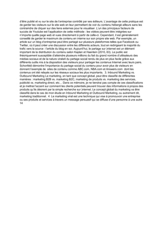 d’être publié et vu sur le site de l’entreprise contrôlé par ses éditeurs. L’avantage de cette pratique est
de garder les visiteurs sur le site web en leur permettant de voir du contenu hébergé ailleurs sans les
contraindre de cliquer sur des liens externes pour le visualiser. L’un des principaux facteurs de
succès de Youtube est l’application de cette méthode : les vidéos peuvent être intégrées sur
n’importe quelle page web et vues directement à partir de celle-ci. Cependant, il est généralement
conseillé de garder le maximum de contenu en interne sur son propre site web. Par exemple, un
article sur un blog d’entreprise peut être partagé sur plusieurs plateformes telles que Facebook ou
Twitter, où il peut créer une discussion entre les différents acteurs, tout en redirigeant la majorité du
trafic vers la source : l’article du blog en soi. Aujourd’hui, le partage sur )nternet est un élément
important de la distribution du contenu selon Kaplan et Haenlein (2010, 63). Le public est
théoriquement susceptible d’atteindre plusieurs millions du fait du grand nombre d’utilisateurs des
médias sociaux et de la nature virale4 du partage social rendu de plus en plus facile grâce aux
différents outils mis à la disposition des visiteurs pour partager les contenus Internet avec leurs pairs.
Schonfeld démontre l’importance du partage social du contenu pour avoir plus de visiteurs en
donnant l’exemple de sites de contenu comme ABC.com, NBA.com et Answers.com dont les
contenus ont été relayés sur les réseaux sociaux les plus importants. 3. Inbound Marketing vs.
Outbound Marketing Le marketing, en tant que concept global, peut être classifié de différentes
manières : marketing B2B vs. marketing B2C, marketing de produits vs. marketing des services,
publicité vs. marketing direct, etc… Dans ce mémoire, je ne tiendrai pas compte de ces classifications
et je mettrai l’accent sur comment les clients potentiels peuvent trouver des informations à propos des
produits qu’ils désirent par la simple recherche sur )nternet. Le concept global du marketing va être
classifié dans le cas de mon étude en Inbound Marketing et Outbound Marketing, ou autrement dit,
marketing traditionnel. 4 Le marketing viral est une technique qui vise à promouvoir une entreprise
ou ses produits et services à travers un message persuasif qui se diffuse d’une personne à une autre
14
 
