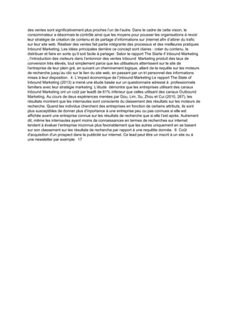 des ventes sont significativement plus proches l’un de l’autre. Dans le cadre de cette vision, le
consommateur a désormais le contrôle ainsi que les moyens pour pousser les organisations à revoir
leur stratégie de création de contenu et de partage d’informations sur )nternet afin d’attirer du trafic
sur leur site web. Réaliser des ventes fait partie intégrante des processus et des meilleures pratiques
Inbound Marketing. Les idées principales derrière ce concept sont claires : créer du contenu, le
distribuer et faire en sorte qu’il soit facile à partager. Selon le rapport The Starte if Inbound Marketing
, l’introduction des visiteurs dans l’entonnoir des ventes Inbound Marketing produit des taux de
conversion très élevés, tout simplement parce que les utilisateurs atterrissent sur le site de
l’entreprise de leur plein gré, en suivant un cheminement logique, allant de la requête sur les moteurs
de recherche jusqu’au clic sur le lien du site web, en passant par un tri personnel des informations
mises à leur disposition. 4. L’impact économique de l’)nbound Marketing Le rapport The State of
Inbound Marketing (2013) a mené une étude basée sur un questionnaire adressé à professionnels
familiers avec leur stratégie marketing. L’étude démontre que les entreprises utilisant des canaux
Inbound Marketing ont un coût par lead6 de 61% inferieur que celles utilisant des canaux Outbound
Marketing. Au cours de deux expériences menées par Dou, Lim, Su, Zhou et Cui (2010, 267), les
résultats montrent que les internautes sont conscients du classement des résultats sur les moteurs de
recherche. Quand les individus cherchent des entreprises en fonction de certains attributs, ils sont
plus susceptibles de donner plus d’inportance à une entreprise peu ou pas connues si elle est
affichée avant une entreprise connue sur les résultats de recherche que si elle l’est après. Autrement
dit, même les internautes ayant moins de connaissances en termes de recherches sur internet
tendent à évaluer l’entreprise inconnue plus favorablement que les autres uniquement en se basant
sur son classement sur les résultats de recherche par rapport à une requêtte donnée. 6 Coût
d'acquisition d'un prospect dans la publicité sur internet. Ce lead peut être un inscrit à un site ou à
une newsletter par exemple. 17
 