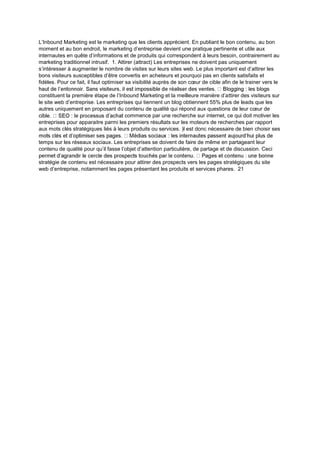 L’Inbound Marketing est le marketing que les clients apprécient. En publiant le bon contenu, au bon
moment et au bon endroit, le marketing d’entreprise devient une pratique pertinente et utile aux
internautes en quête d’informations et de produits qui correspondent à leurs besoin, contrairement au
marketing traditionnel intrusif. 1. Attirer (attract) Les entreprises ne doivent pas uniquement
s’intéresser à augmenter le nombre de visites sur leurs sites web. Le plus important est d’attirer les
bons visiteurs susceptibles d’être convertis en acheteurs et pourquoi pas en clients satisfaits et
fidèles. Pour ce fait, il faut optimiser sa visibilité auprès de son cœur de cible afin de le trainer vers le
constituent la première étape de l’Inbound Marketing et la meilleure manière d’attirer des visiteurs sur
le site web d’entreprise. Les entreprises qui tiennent un blog obtiennent 55% plus de leads que les
autres uniquement en proposant du contenu de qualité qui répond aux questions de leur cœur de
ommence par une recherche sur internet, ce qui doit motiver les
entreprises pour apparaitre parmi les premiers résultats sur les moteurs de recherches par rapport
aux mots clés stratégiques liés à leurs produits ou services. )l est donc nécessaire de bien choisir ses
temps sur les réseaux sociaux. Les entreprises se doivent de faire de même en partageant leur
contenu de qualité pour qu’il fasse l’objet d’attention particulière, de partage et de discussion. Ceci
stratégie de contenu est nécessaire pour attirer des prospects vers les pages stratégiques du site
web d’entreprise, notamment les pages présentant les produits et services phares. 21
 
