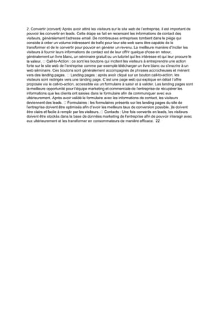 2. Convertir (convert) Après avoir attiré les visiteurs sur le site web de l’entreprise, il est important de
pouvoir les convertir en leads. Cette étape se fait en recensant les informations de contact des
visiteurs, généralement l’adresse email. De nombreuses entreprises tombent dans le piège qui
consiste à créer un volume intéressant de trafic pour leur site web sans être capable de le
transformer et de le convertir pour pouvoir en générer un revenu. La meilleure manière d’inciter les
visiteurs à fournir leurs informations de contact est de leur offrir quelque chose en retour,
généralement un livre blanc, un séminaire gratuit ou un tutoriel qui les intéresse et qui leur procure le
-to-Action : ce sont les boutons qui incitent les visiteurs à entreprendre une action
forte sur le site web de l’entreprise comme par exemple télécharger un livre blanc ou s'inscrire à un
web séminaire. Ces boutons sont généralement accompagnés de phrases accrocheuses et mènent
-to-action, les
visiteurs sont redirigés vers une landing page. C’est une page web qui explique en détail l’offre
proposée via le call-to-action, accessible via un formulaire à saisir et à valider. Les landing pages sont
la meilleure opportunité pour l’équipe marketing et commerciale de l’entreprise de récupérer les
informations que les clients ont saisies dans le formulaire afin de communiquer avec eux
ultérieurement. Après avoir validé le formulaire avec les informations de contact, les visiteurs
l’entreprise doivent être optimisés afin d’avoir les meilleurs taux de conversion possible. )ls doivent
doivent être stockés dans la base de données marketing de l’entreprise afin de pouvoir interagir avec
eux ultérieurement et les transformer en consommateurs de manière efficace. 22
 