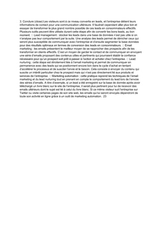 3. Conclure (close) Les visiteurs sont à ce niveau convertis en leads, et l’entreprise détient leurs
informations de contact pour une communication ultérieure. Il faudrait cependant aller plus loin et
essayer de transformer le plus grand nombre possible de ces leads en consommateurs effectifs.
Plusieurs outils peuvent être utilisés durant cette étape afin de convertir les bons leads, au bon
ead management : stocker les leads dans une base de données n’est pas utile si on
n’analyse pas leur comportement par la suite. Une analyse des leads permet de dénicher ceux qui
seront plus susceptible de communiquer avec l’entreprise et d’ensuite segmenter la base données
marketing : les emails présentent le meilleur moyen de se rapprocher des prospects afin de les
transformer en clients effectifs. C’est un moyen de garder le contact et de communiquer en envoyant
une série d’emails proposant des contenus utiles et pertinents qui pourraient établir la confiance
nurturing : cette étape est étroitement liée à l’email marketing et permet de communiquer en
permanence avec des leads qui se positionnent encore loin dans le cycle d’achat en tentant
d’accélérer le processus et de susciter l’envie et le besoin. Cela consiste à envoyer du contenu qui
suscite un intérêt particulier chez le prospect mais qui n’est pas directement lié aux produits et
marketing et du lead nurturing tout en prenant en compte le comportement du lead lors de l’envoie
des séries d’emails. A titre d’exemple, si un lead a été enregistré sur la base de donnée après avoir
téléchargé un livre blanc sur le site de l’entreprise, il serait plus pertinent pour lui de recevoir des
emails ultérieurs dont le sujet est lié à celui du livre blanc. Si ce même visiteur suit l’entreprise sur
Twitter ou visite certaines pages de son site web, les emails qui lui seront envoyés dépendront de
toute son activité en ligne grâce à un outil de marketing automation. 23
 