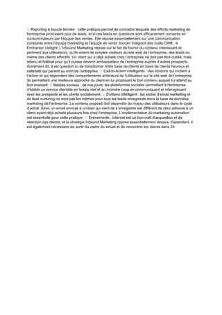 l’entreprise produisent plus de leads, et si ces leads en questions sont efficacement convertis en
consommateurs par l’équipe des ventes. Elle repose essentiellement sur une communication
constante entre l’équipe marketing et l’équipe de vente, tout en intégrant des outils CRM. 4.
Enchanter (delight) L’Inbound Marketing repose sur le fait de fournir du contenu intéressant et
pertinent aux utilisateurs, qu’ils soient de simples visiteurs du site web de l’entreprise, des leads ou
même des clients effectifs. Un client qui a déjà acheté chez l’entreprise ne doit pas être oublié, mais
retenu et fidélisé pour qu’il puisse devenir ambassadeur de l’entreprise auprès d’autres prospects.
Autrement dit, il est question ici de transformer notre base de clients en base de clients heureux et
-to-Action intelligents : des boutons qui incitent à
l’action et qui dépendent des comportements antérieurs de l’utilisateur sur le site web de l’entreprise.
)ls permettent une meilleure approche du client en lui proposant le bon contenu auquel il s’attend au
urs, les plateformes sociales permettent à l’entreprise
d’établir un service clientèle en temps réel et au moindre coup en communiquant et interagissant
de lead nurturing ne sont pas les mêmes pour tous les leads enregistrés dans la base de données
marketing de l’entreprise. Le contenu proposé doit dépendre du niveau des utilisateurs dans le cycle
d’achat. Ainsi, un email envoyé à un lead qui vient de s’enregistrer est différent de celui adressé à un
client ayant déjà acheté plusieurs fois chez l’entreprise. L’implémentation du marketing automation
rétention des clients, et la stratégie Inbound Marketing repose essentiellement dessus. Cependant, il
est également nécessaire de sortir du cadre du virtuel et de rencontrer les clients dans 24
 