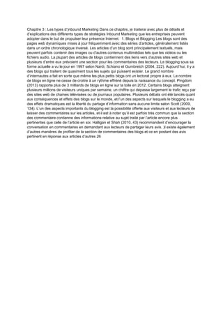 Chapitre 3 : Les types d’)nbound Marketing Dans ce chapitre, je traiterai avec plus de détails et
d’explications des différents types de stratégies Inbound Marketing que les entreprises peuvent
adopter dans le but de propulser leur présence Internet. 1. Blogs et Blogging Les blogs sont des
pages web dynamiques mises à jour fréquemment avec des séries d’articles, généralement listés
dans un ordre chronologique inversé. Les articles d’un blog sont principalement textuels, mais
peuvent parfois contenir des images ou d’autres contenus multimédias tels que les vidéos ou les
fichiers audio. La plupart des articles de blogs contiennent des liens vers d’autres sites web et
plusieurs d’entre eux prévoient une section pour les commentaires des lecteurs. Le blogging sous sa
forme actuelle a vu le jour en 1997 selon Nardi, Schiano et Gumbretch (2004, 222). Aujourd’hui, il y a
des blogs qui traitent de quasiment tous les sujets qui puissent exister. Le grand nombre
d’internautes a fait en sorte que même les plus petits blogs ont un lectorat propre à eux. Le nombre
de blogs en ligne ne cesse de croitre à un rythme effréné depuis la naissance du concept. Pingdom
(2013) rapporte plus de 3 milliards de blogs en ligne sur la toile en 2012. Certains blogs atteignent
plusieurs millions de visiteurs uniques par semaine, un chiffre qui dépasse largement le trafic reçu par
des sites web de chaines télévisées ou de journaux populaires. Plusieurs débats ont été lancés quant
aux conséquences et effets des blogs sur le monde, et l’un des aspects sur lesquels le blogging a eu
des effets dramatiques est la liberté du partage d’information sans aucune limite selon Scott (2009,
134). L’un des aspects importants du blogging est la possibilité offerte aux visiteurs et aux lecteurs de
laisser des commentaires sur les articles, et il est à noter qu’il est parfois très commun que la section
des commentaire contienne des informations relative au sujet traité par l’article encore plus
pertinentes que celle de l’article en soi. Halligan et Shah (2010, 43) recommandent d’encourager la
conversation en commentaires en demandant aux lecteurs de partager leurs avis. )l existe également
d’autres manières de profiter de la section de commentaires des blogs et ce en postant des avis
pertinent en réponse aux articles d’autres 26
 