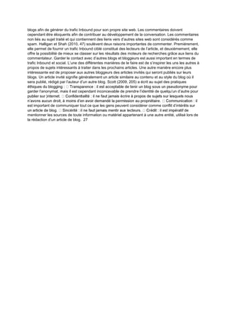 blogs afin de générer du trafic Inbound pour son propre site web. Les commentaires doivent
cependant être éloquents afin de contribuer au développement de la conversation. Les commentaires
non liés au sujet traité et qui contiennent des liens vers d’autres sites web sont considérés comme
spam. Halligan et Shah (2010, 47) soulèvent deux raisons importantes de commenter. Premièrement,
elle permet de fournir un trafic Inbound ciblé constitué des lecteurs de l’article, et deuxièmement, elle
offre la possibilité de mieux se classer sur les résultats des moteurs de recherches grâce aux liens du
commentateur. Garder le contact avec d’autres blogs et bloggeurs est aussi important en termes de
trafic Inbound et social. L’une des différentes manières de le faire est de s’inspirer les uns les autres à
propos de sujets intéressants à traiter dans les prochains articles. Une autre manière encore plus
intéressante est de proposer aux autres bloggeurs des articles invités qui seront publiés sur leurs
blogs. Un article invité signifie généralement un article similaire au contenu et au style du blog où il
sera publié, rédigé par l’auteur d’un autre blog. Scott (2009, 205) a écrit au sujet des pratiques
garder l’anonymat, mais il est cependant inconcevable de prendre l’identité de quelqu’un d’autre pour
est important de communiquer tout ce que les gens peuvent considérer comme conflit d’intérêts sur
mentionner les sources de toute information ou matériel appartenant à une autre entité, utilisé lors de
la rédaction d’un article de blog. 27
 