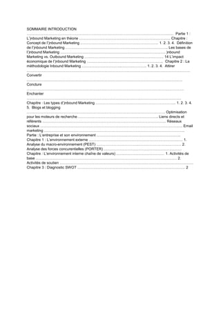 SOMMAIRE INTRODUCTION
……………………………………………………………………………………………………..… Partie 1 :
L’)nbound Marketing en théorie …………………………………………………….…………. Chapitre :
Concept de l’)nbound Marketing ……………………………………………………… 1. 2. 3. 4. Définition
de l’)nbound Marketing ……………………………………………………………………….. Les bases de
l’)nbound Marketing …………………………………………………………………………. )nbound
Marketing vs. Outbound Marketing ………………………………………………………. 14 L’impact
économique de l’)nbound Marketing …………………………………………………….. Chapitre 2 : La
méthodologie Inbound Marketing …………………………..……….……….. 1. 2. 3. 4. Attirer
……………………………………………………………………………………………………………………
Convertir
………………………………………………………………………………………………………………
Conclure
……………………………………………………………………………………………………………….
Enchanter
……………………………………………………………………………………………………………..
Chapitre : Les types d’)nbound Marketing ……………………………………………………….. 1. 2. 3. 4.
5. Blogs et blogging
…………………………………………………………………………………………………. Optimisation
pour les moteurs de recherche ……………………………………………………….. Liens directs et
référents ………………………………………………………………………………………. Réseaux
sociaux ……………………………………………………………………………………………………. Email
marketing …………………………………………………………………………………………………...
Partie : L’entreprise et son environnement …………………………………………………………..
Chapitre 1 : L’environnement externe …………………………………………………………………. 1.
Analyse du macro-environnement (PEST) ……………………………..……………………………. 2.
Analyse des forces concurentielles (PORTER) ………………………………………………………
Chapitre : L’environnement interne chaîne de valeurs) ………………………………… 1. Activités de
base …………………………………………………………………………………………………… 2.
Activités de soutien ………………………………………………………………………………………………
Chapitre 3 : Diagnostic SWOT …………………………………………………………………………… 2
 