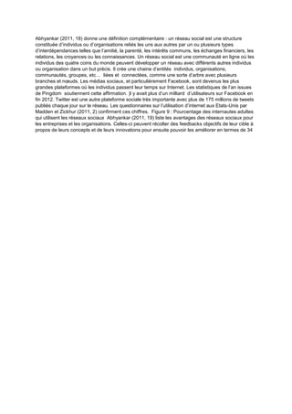 Abhyankar (2011, 18) donne une définition complémentaire : un réseau social est une structure
constituée d’individus ou d’organisations reliés les uns aux autres par un ou plusieurs types
d’interdépendances telles que l’amitié, la parenté, les intérêts communs, les échanges financiers, les
relations, les croyances ou les connaissances. Un réseau social est une communauté en ligne où les
individus des quatre coins du monde peuvent développer un réseau avec différents autres individus
ou organisation dans un but précis. Il crée une chaine d’entités individus, organisations,
communautés, groupes, etc… liées et connectées, comme une sorte d’arbre avec plusieurs
branches et nœuds. Les médias sociaux, et particulièrement Facebook, sont devenus les plus
grandes plateformes où les individus passent leur temps sur Internet. Les statistiques de l’an issues
de Pingdom soutiennent cette affirmation. )l y avait plus d’un milliard d’utilisateurs sur Facebook en
fin 2012. Twitter est une autre plateforme sociale très importante avec plus de 175 millions de tweets
publiés chaque jour sur le réseau. Les questionnaires sur l’utilisation d’internet aux Etats-Unis par
Madden et Zickhur (2011, 2) confirment ces chiffres. Figure 9 : Pourcentage des internautes adultes
qui utilisent les réseaux sociaux Abhyankar (2011, 19) liste les avantages des réseaux sociaux pour
les entreprises et les organisations. Celles-ci peuvent récolter des feedbacks objectifs de leur cible à
propos de leurs concepts et de leurs innovations pour ensuite pouvoir les améliorer en termes de 34
 