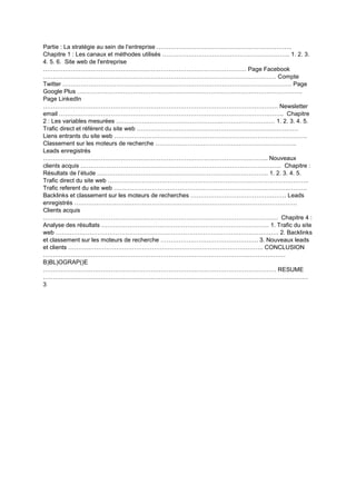 Partie : La stratégie au sein de l’entreprise …………………………………………………………..
Chapitre 1 : Les canaux et méthodes utilisés ………………………………………………………. 1. 2. 3.
4. 5. 6. Site web de l'entreprise
………………………………………………………………………………………… Page Facebook
……………………………………………………………………………………………………… Compte
Twitter ……………………………………………………………………………………………………. Page
Google Plus …………………………………………………………………………………………………..
Page LinkedIn
………………………………………………………………………………………………………. Newsletter
email ………………………………………………………………………………………………….. Chapitre
2 : Les variables mesurées ……………………………………………..……………………… 1. 2. 3. 4. 5.
Trafic direct et référent du site web ………………………………………………………………………
Liens entrants du site web …………………………………………………………………………………….
Classement sur les moteurs de recherche ……………………………………………………………..
Leads enregistrés
………………………………………………………………………………………………….. Nouveaux
clients acquis ……………………………………………………………………………………….. Chapitre :
Résultats de l’étude ………………………………………………………………………….. 1. 2. 3. 4. 5.
Trafic direct du site web ………………………………………………………………………………………..
Trafic referent du site web …………………………………………………………………………………….
Backlinks et classement sur les moteurs de recherches ………………………………………… Leads
enregistrés ………………………………………………………………………………………………….
Clients acquis
………………………………………………………………………………………………………. Chapitre 4 :
Analyse des résultats ………………………………………………………………………… 1. Trafic du site
web …………………………………………………………………………………………………. 2. Backlinks
et classement sur les moteurs de recherche …………………………………………. 3. Nouveaux leads
et clients …………………………………………………………………………………….. CONCLUSION
…………………………………………………………………………………………..………………
B)BL)OGRAP()E
……………………………………………………………………………………………………… RESUME
…………………………………………………………………………………………………………………….
3
 