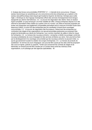 2. Analyse des forces concurrentielles (PORTER)* 2.1. L’intensité de la concurrence Chaque
secteur économique se caractérise par une concurrence entre les entreprises qui y opérent, et le
secteur educatif/touristique dans lequel agit Academia Superior de Idiomas n’échape pas à cette
règle. L’Amérique du Sud regorge d’entreprises offrant des services d’enseignement de la langue
espagnole aux clients internationaux. 2.2. Le pouvoir de négociation des clients Dans ce secteur
hyper-compétitif, on peut remarquer une forte visibilité de l’offre. Chaque entreprise dispose d’un site
internet lui permettant d’être visible aux quatres coins du monde. Les offres et services proposés par
toutes ces entreprises sont également comparables permettant ainsi à chacune d’immiter l’autre sans
beaucoup d’effort. Le point fort des entreprises peut se manifester à travers leurs avantages
concurrentiels. 2.3. Le pouvoir de négociation des fournisseurs Notamment les entreprises qui
contractent des stages et les organisations non gouvernementales partenaires qui proposent des
projets de bénévolats aux clients de l’entreprise. Leur nombre important de celles-ci réduit le risque
de l’entreprise. 2.4. La menace des nouveaux entrants L’enreprise a intérêt à se proteger contre les
nouveaux préstataires de cours d’espagnol et des services similaires aux siens. Ceci pourrait se faire
par le développement d’un avantage concurrentiel que les nouveaux entrants ne peuvent imiter, vu
que le gouvernement soutien la création de ce type d’entreprises. 2.5. La menace de produits de
substitution En termes de cours d’espagnol, ceci pourrait être causé par les sites )nternet proposant
des cours en lignes, gratuits ou payants. Tandis que concernant les contrats de stages et de
bénévolat, la menace pourrait être causée par un contact direct entre les individus et les
organisations, ou le passage par des agences spécialisées. 40
 