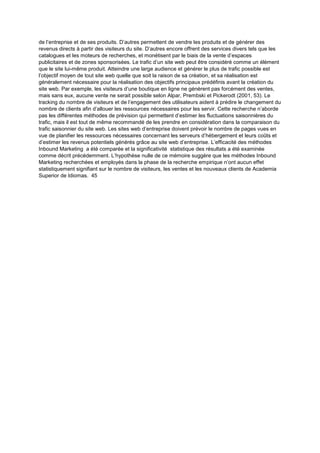 de l’entreprise et de ses produits. D’autres permettent de vendre les produits et de générer des
revenus directs à partir des visiteurs du site. D’autres encore offrent des services divers tels que les
catalogues et les moteurs de recherches, et monétisent par le biais de la vente d’espaces
publicitaires et de zones sponsorisées. Le trafic d’un site web peut être considéré comme un élément
que le site lui-même produit. Atteindre une large audience et générer le plus de trafic possible est
l’objectif moyen de tout site web quelle que soit la raison de sa création, et sa réalisation est
généralement nécessaire pour la réalisation des objectifs principaux prédéfinis avant la création du
site web. Par exemple, les visiteurs d’une boutique en ligne ne génèrent pas forcément des ventes,
mais sans eux, aucune vente ne serait possible selon Alpar, Prembski et Pickerodt (2001, 53). Le
tracking du nombre de visiteurs et de l’engagement des utilisateurs aident à prédire le changement du
nombre de clients afin d’allouer les ressources nécessaires pour les servir. Cette recherche n’aborde
pas les différentes méthodes de prévision qui permettent d’estimer les fluctuations saisonnières du
trafic, mais il est tout de même recommandé de les prendre en considération dans la comparaison du
trafic saisonnier du site web. Les sites web d’entreprise doivent prévoir le nombre de pages vues en
vue de planifier les ressources nécessaires concernant les serveurs d’hébergement et leurs coûts et
d’estimer les revenus potentiels générés grâce au site web d’entreprise. L’efficacité des méthodes
Inbound Marketing a été comparée et la significativité statistique des résultats a été examinée
comme décrit précédemment. L’hypothèse nulle de ce mémoire suggère que les méthodes Inbound
Marketing recherchées et employés dans la phase de la recherche empirique n’ont aucun effet
statistiquement signifiant sur le nombre de visiteurs, les ventes et les nouveaux clients de Academia
Superior de Idiomas. 45
 