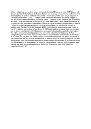 article a été partagé une seule et unique fois aux alentours de 10 heures du matin (GMT-6) qui a été
prouvée comme étant une heure idéale pour atteindre une audience européenne. Le meilleur moment
pour le partage de contenu sur Facebook durant la semaine est durant le week end, et les jeudis et
vendredis selon Zarrella (2009). 3. Compte Twitter Selon un questionnaire de Case et King (2011,
99) plus de 54% des entreprises ont un compte Twitter. L’utilisation la plus commune, par plus de des
actualités. % de ces firmes, est la distribution % d’entre elles utilisent Twitter pour le marketing et la
promotion et 19% pour des fins relatives aux ressources humaines. Les nouveaux articles du blog de
l’entreprise ont été partagés deux à trois fois sur le compte Twitter, en optimisant le moment du
partage selon Zarrella (2009). Guy Kawasaki (2009) a reporté que le partage de liens sur Twitter de
manière répétitive augmenterait le taux de clic de 2,5 fois comparé au partage unique. Les messages
sur ce réseau social contiennent 140 caractères et peuvent inclure des liens, du texte, des images,
des vidéos ainsi que d’autres types de médias tels que les présentations Slideshare. 4. Page
Google+ Google+ est souvent décrit comme un réseau rassemblant les fonctionnalités de Facebook
et de Twitter à la fois, dans une interface propre et simple offrant de meilleures options de sécurité et
de confidentialité. De plus, l’un des avantages de ce réseaux est que le contenu partagé par son biais
est largement favori par le moteur de recherche Google. Les nouveaux articles du blog de l’entreprise
ont été partagés sur la page Google+ en suivant la même stratégie Facebook. Chaque élément a été
partagé une seule et unique fois à la même heure, soit 10 heures du matin (GMT-6) afin de
maximiser le reach. 47
 