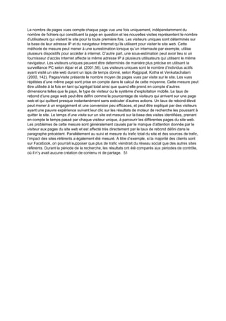 Le nombre de pages vues compte chaque page vue une fois uniquement, indépendamment du
nombre de fichiers qui constituent la page en question et les nouvelles visites représentent le nombre
d’utilisateurs qui visitent le site pour la toute première fois. Les visiteurs uniques sont déterminés sur
la base de leur adresse IP et du navigateur Internet qu’ils utilisent pour visiter le site web. Cette
méthode de mesure peut mener à une surestimation lorsque qu’un internaute par exemple, utilise
plusieurs dispositifs pour accéder à internet. D’autre part, une sous-estimation peut avoir lieu si un
fournisseur d’accès Internet affecte la même adresse IP à plusieurs utilisateurs qui utilisent le même
navigateur. Les visiteurs uniques peuvent être déterminés de manière plus précise en utilisant la
surveillance PC selon Alpar et al. (2001,56). Les visiteurs uniques sont le nombre d’individus actifs
ayant visité un site web durant un laps de temps donné, selon Rajgopal, Kotha et Venkatachalam
(2000, 142). Pages/visite présente le nombre moyen de pages vues par visite sur le site. Les vues
répétées d’une même page sont prise en compte dans le calcul de cette moyenne. Cette mesure peut
être utilisée à la fois en tant qu’agrégat total ainsi que quand elle prend en compte d’autres
dimensions telles que le pays, le type de visiteur ou le système d’exploitation mobile. Le taux de
rebond d’une page web peut être défini comme le pourcentage de visiteurs qui arrivent sur une page
web et qui quittent presque instantanément sans exécuter d’autres actions. Un taux de rebond élevé
peut mener à un engagement et une conversion peu efficaces, et peut être expliqué par des visiteurs
ayant une pauvre expérience suivant leur clic sur les résultats de moteur de recherche les poussant à
quitter le site. Le temps d’une visite sur un site est mesuré sur la base des visites identifiées, prenant
en compte le temps passé par chaque visiteur unique, à parcourir les différentes pages du site web.
Les problèmes de cette mesure sont généralement causés par le manque d’attention donnée par le
visiteur aux pages du site web et est affecté très directement par le taux de rebond défini dans le
paragraphe précédent. Parallèlement au suivi et mesure du trafic total du site et des sources de trafic,
l’impact des sites référents a également été mesuré. A titre d’exemple, si la majorité des clients sont
sur Facebook, on pourrait supposer que plus de trafic viendrait du réseau social que des autres sites
référents. Durant la période de la recherche, les résultats ont été comparés aux périodes de contrôle,
où il n’y avait aucune création de contenu ni de partage. 51
 