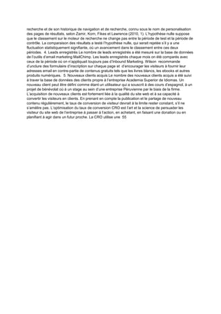 recherche et de son historique de navigation et de recherche, connu sous le nom de personalisation
des pages de résultats, selon Zamir, Korn, Fikes et Lawrence (2010, 1). L’hypothèse nulle suppose
que le classement sur le moteur de recherche ne change pas entre la période de test et la période de
contrôle. La comparaison des résultats a testé l’hypothèse nulle, qui serait rejetée s’il y a une
fluctuation statistiquement signifiante, où un avancement dans le classement entre ces deux
périodes. 4. Leads enregistrés Le nombre de leads enregistrés a été mesuré sur la base de données
de l’outils d’email marketing MailChimp. Les leads enregistrés chaque mois on été comparés avec
ceux de la période où on n’appliquait toujours pas d’Inbound Marketing. Wilson recommande
d’unclure des formulaire d’inscription sur chaque page et d’encourager les visiteurs à fournir leur
adresses email en contre-partie de contenus gratuits tels que les livres blancs, les ebooks et autres
produits numériques. 5. Nouveaux clients acquis Le nombre des nouveaux clients acquis a été suivi
à traver la base de données des clients propre à l’entreprise Academia Superior de Idiomas. Un
nouveau client peut être défini comme étant un utilisateur qui a souscrit à des cours d’espagnol, à un
projet de bénévolat où à un stage au sein d’une entreprise Péruvienne par le biais de la firme.
L’acquisition de nouveaux clients est fortement liée à la qualité du site web et à sa capacité à
convertir les visiteurs en clients. En prenant en compte la publication et le partage de nouveau
contenu régulièrement, le taux de conversion de visiteur devrait à la limite rester constant, s’il ne
s’amélire pas. L’optimisation du taux de conversion CRO est l’art et la science de persuader les
visiteur du site web de l’entreprise à passer à l’action, en achetant, en faisant une donation ou en
planifiant à agir dans un futur proche. La CRO utilise une 55
 