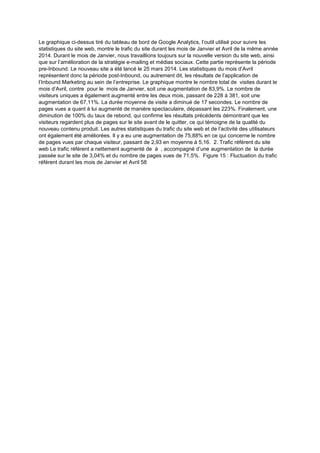 Le graphique ci-dessus tiré du tableau de bord de Google Analytics, l’outil utilisé pour suivre les
statistiques du site web, montre le trafic du site durant les mois de Janvier et Avril de la même année
2014. Durant le mois de Janvier, nous travaillions toujours sur la nouvelle version du site web, ainsi
que sur l’amélioration de la stratégie e-mailing et médias sociaux. Cette partie représente la période
pre-Inbound. Le nouveau site a été lancé le 25 mars 2014. Les statistiques du mois d’Avril
représentent donc la période post-Inbound, ou autrement dit, les résultats de l’application de
l’Inbound Marketing au sein de l’entreprise. Le graphique montre le nombre total de visites durant le
mois d’Avril, contre pour le mois de Janvier, soit une augmentation de 83,9%. Le nombre de
visiteurs uniques a également augmenté entre les deux mois, passant de 228 à 381, soit une
augmentation de 67,11%. La durée moyenne de visite a diminué de 17 secondes. Le nombre de
pages vues a quant à lui augmenté de manière spectaculaire, dépassant les 223%. Finalement, une
diminution de 100% du taux de rebond, qui confirme les résultats précédents démontrant que les
visiteurs regardent plus de pages sur le site avant de le quitter, ce qui témoigne de la qualité du
nouveau contenu produit. Les autres statistiques du trafic du site web et de l’activité des utilisateurs
ont également été améliorées. Il y a eu une augmentation de 75,88% en ce qui concerne le nombre
de pages vues par chaque visiteur, passant de 2,93 en moyenne à 5,16. 2. Trafic référent du site
web Le trafic référent a nettement augmenté de à , accompagné d’une augmentation de la durée
passée sur le site de 3,04% et du nombre de pages vues de 71,5%. Figure 15 : Fluctuation du trafic
référent durant les mois de Janvier et Avril 58
 