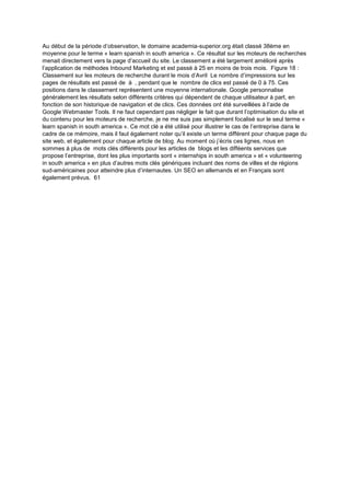 Au début de la période d’observation, le domaine academia-superior.org était classé 38ème en
moyenne pour le terme « learn spanish in south america ». Ce résultat sur les moteurs de recherches
menait directement vers la page d’accueil du site. Le classement a été largement amélioré après
l’application de méthodes Inbound Marketing et est passé à 25 en moins de trois mois. Figure 18 :
Classement sur les moteurs de recherche durant le mois d’Avril Le nombre d’impressions sur les
pages de résultats est passé de à , pendant que le nombre de clics est passé de 0 à 75. Ces
positions dans le classement représentent une moyenne internationale. Google personnalise
généralement les résultats selon différents critères qui dépendent de chaque utilisateur à part, en
fonction de son historique de navigation et de clics. Ces données ont été surveillées à l’aide de
Google Webmaster Tools. Il ne faut cependant pas négliger le fait que durant l’optimisation du site et
du contenu pour les moteurs de recherche, je ne me suis pas simplement focalisé sur le seul terme «
learn spanish in south america ». Ce mot clé a été utilisé pour illustrer le cas de l’entreprise dans le
cadre de ce mémoire, mais il faut également noter qu’il existe un terme différent pour chaque page du
site web, et également pour chaque article de blog. Au moment où j’écris ces lignes, nous en
sommes à plus de mots clés différents pour les articles de blogs et les difféents services que
propose l’entreprise, dont les plus importants sont « internships in south america » et « volunteering
in south america » en plus d’autres mots clés génériques incluant des noms de villes et de régions
sud-américaines pour atteindre plus d’internautes. Un SEO en allemands et en Français sont
également prévus. 61
 