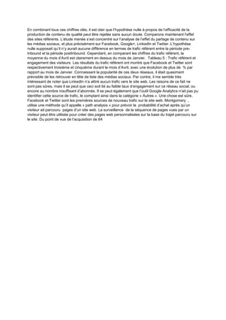 En combinant tous ces chiffres clés, il est clair que l’hypothèse nulle à propos de l’efficacité de la
production de contenu de qualité peut être rejetée sans aucun doute. Comparons maintenant l’effet
des sites référents. L’étude menée s’est concentré sur l’analyse de l’effet du partage de contenu sur
les médias sociaux, et plus précisément sur Facebook, Google+, LinkedIn et Twitter. L’hypothèse
nulle supposait qu’il n’y aurait aucune différence en termes de trafic référent entre la période pre-
Inbound et la période postInbound. Cependant, en comparant les chiffres du trafic référent, la
moyenne du mois d’Avril est clairement en dessus du mois de Janvier. Tableau 5 : Trafic référent et
engagement des visiteurs Les résultats du trafic référent ont montré que Facebook et Twitter sont
respectivement troisième et cinquième durant le mois d’Avril, avec une évolution de plus de % par
rapport au mois de Janvier. Connaissant la popularité de ces deux réseaux, il était quasiment
prévisible de les retrouver en tête de liste des médias sociaux. Par contre, il me semble très
intéressant de noter que LinkedIn n’a attiré aucun trafic vers le site web. Les raisons de ce fait ne
sont pas sûres, mais il se peut que ceci soit lié au faible taux d’engagement sur ce réseau social, ou
encore au nombre insuffisant d’abonnés. Il se peut également que l’outil Google Analytics n’ait pas pu
identifier cette source de trafic, le comptant ainsi dans la catégorie « Autres ». Une chose est sûre,
Facebook et Twitter sont les premières sources de nouveau trafic sur le site web. Montgomery ,
utilise une méthode qu’il appelle « path analysis » pour prévoir la probabilité d’achat après qu’un
visiteur ait parcouru pages d’un site web. La surveillance de la séquence de pages vues par un
visiteur peut être utilisée pour créer des pages web personnalisées sur la base du trajet parcouru sur
le site. Du point de vue de l’acquisition de 64
 