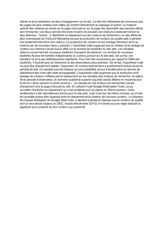 clients et de la réalisation de plus d’engagement sur le site, il a été très intéressant de remarquer que
les pages les plus visitées sont celles qui incitent directement au passage à l’action. La majeure
activité des visiteurs se situait sur la page d’accueil ou sur la page des descriptifs des services offerts
par l’entreprise. Les deux sont de très bons moyens de pousser ces visiteurs à exécuter l’action la
plus attendue : l’achat ! 2. Backlinks et classement sur les moteurs de recherche L’un des effets les
plus revendiqués de l’Inbound Marketing est que la production de contenu de qualité aide à générer
très facilement des liens vers celui-ci. La production de contenu et son partage devraient donc se
traduire par de nouveaux liens y pointant. L’hypothèse nulle supposait que la création et le partage de
contenu sur internet n’aurait aucun effet sur le nombre de backlinks du site web. Les résultats
obtenus concernant les nouveaux backlinks manquent de précision. Le nombre de nouveaux
backlinks fluctue de manière indépendante du contenu produit sur le site web. De ce fait, ces
résultats ne sont pas statistiquement signifiants. Pour tirer des conclusions par rapport à l’effet des
backlinks, il faudrait plus de recherche et des observations plus précises. De ce fait, l’hypothèse nulle
ne peut être directement rejetée. Cependant, le nombre total de liens à positivement évolué durant la
période de test. Ce résultat pourrait indiquer qu’une probabilité accrue d’amélioration en termes de
classement des mots clés reste envisageable. L’hypothèse nulle supposait que la production et le
partage de contenu n’affecte pas le classement sur les résultats des moteurs de recherche. Au début
de la période d’observation, le domaine academia-superior.org était classé 38ème en moyenne pour
le terme « learn spanish in south america ». Ce résultat sur les moteurs de recherches menait
directement vers la page d’accueil du site. En utilisant l’outil Google Webmaster Tools, j’ai pu
surveiller l’évolution du classement qui s’est amélioré pour se placer en 25ème position. Cette
amélioration a été naturellement bonne pour le site web, mais il est tout de même incertain qu’un lien
de causalité puisse être supposé entre le classement et la création de nouveau contenu. Le directeur
de l’équipe Webspam de Google, Matt Cutts, a déclaré à plusieurs reprises que le contenu de qualité
est l’un des atouts majeurs du SEO, d’après Brockmeier (2012). Il n’existe aucune règle standard à
appliquer pour produire du bon contenu qui puisse 65
 